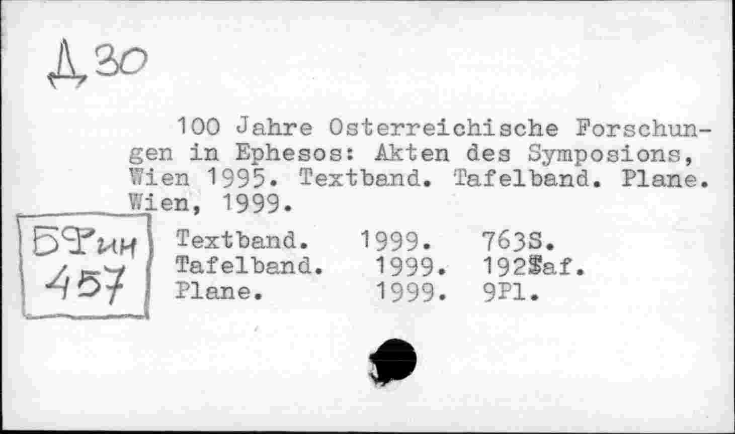 ﻿
100 Jahre Österreichische Forschun-
gen in Ephesos: Akten des Symposions, Wien 1995. Textband. Tafelband. Plane.
 Wien, 1999.
Б'З’ми Textband. / es-'-X Tafelband. ‘HD'f Plane.
1999.	763S.
1999. 192$af.
1999. 9P1.